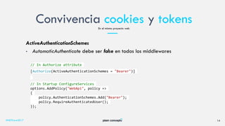 Convivencia cookies y tokens
#NETCore2017 14
En el mismo proyecto web
ActiveAuthenticationSchemes
• AutomaticAuthenticate debe ser false en todos los middlewares
// In Authorize attribute
[Authorize(ActiveAuthenticationSchemes = "Bearer")]
// In Startup ConfigureServices
options.AddPolicy("WebApi", policy =>
{
policy.AuthenticationSchemes.Add("Bearer");
policy.RequireAuthenticatedUser();
});
 