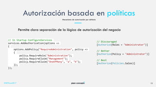 Autorización basada en políticas
#NETCore2017 15
Mecanismo de autorización por defecto
Permite clara separación de la lógica de autorización del negocio
// In Startup ConfigureServices
services.AddAuthorization(options =>
{
options.AddPolicy("RequireAdministration", policy =>
{
policy.RequireRole("Administration");
policy.RequireClaim("Management");
policy.RequireClaim("OneOfMany", "a", "b");
});
});
// Discouraged
[Authorize(Roles = "Administrator")]
// Better
[Authorize(Policy = "Administrator")]
// Best
[Authorize(Policies.Sales)]
 