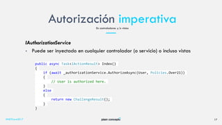 Autorización imperativa
#NETCore2017 17
En controladores y/o vistas
IAuthorizationService
• Puede ser inyectado en cualquier controlador (o servicio) o incluso vistas
public async Task<IActionResult> Index()
{
if (await _authorizationService.AuthorizeAsync(User, Policies.Over21))
{
// User is authorized here.
}
else
{
return new ChallengeResult();
}
}
 