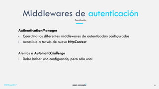 Middlewares de autenticación
#NETCore2017 6
Coordinación
AuthenticationManager
• Coordina los diferentes middlewares de autenticación configurados
• Accesible a través de nuevo HttpContext
Atentos a AutomaticChallenge
• Debe haber uno configurado, pero sólo uno!
 
