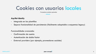 Cookies con usuarios locales
#NETCore2017 9
Proveedores sociales opcionales
Asp.Net Identity
• Integrado en las plantillas
• Separa funcionalidad de persistencia (fácilmente adaptable a esquemas legacy)
Funcionalidades avanzadas
• Confirmación de cuenta
• Autenticación de doble factor
• External providers (por ejemplo, proveedores sociales)
 
