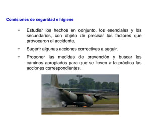 • Estudiar los hechos en conjunto, los esenciales y los
secundarios, con objeto de precisar los factores que
provocaron el accidente.
• Sugerir algunas acciones correctivas a seguir.
• Proponer las medidas de prevención y buscar los
caminos apropiados para que se lleven a la práctica las
acciones correspondientes.
Comisiones de seguridad e higiene
 