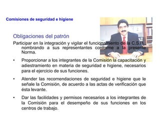Obligaciones del patrón
Participar en la integración y vigilar el funcionamiento de la C.S.H.,
nombrando a sus representantes conforme a la presente
Norma.
• Proporcionar a los integrantes de la Comisión la capacitación y
adiestramiento en materia de seguridad e higiene, necesarios
para el ejercicio de sus funciones.
• Atender las recomendaciones de seguridad e higiene que le
señale la Comisión, de acuerdo a las actas de verificación que
ésta levante.
• Dar las facilidades y permisos necesarios a los integrantes de
la Comisión para el desempeño de sus funciones en los
centros de trabajo.
Comisiones de seguridad e higiene
 