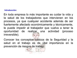 En toda empresa lo más importante es cuidar la vida y
la salud de los trabajadores que intervienen en los
procesos, ya que cualquier accidente además de ser
fuertemente afectado económicamente y técnicamente,
le puede impedir al trabajador que vuelva a tener la
oportunidad de realizar una actividad (proceso
irreversible).
Conocer los conceptos básicos de la Seguridad y la
salud en el trabajo es de vital importancia en la
prevención de riesgos de trabajo.
Introducción:
 
