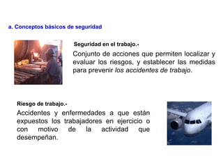 Accidentes y enfermedades a que están
expuestos los trabajadores en ejercicio o
con motivo de la actividad que
desempeñan.
Conjunto de acciones que permiten localizar y
evaluar los riesgos, y establecer las medidas
para prevenir los accidentes de trabajo.
Riesgo de trabajo.-
Seguridad en el trabajo.-
a. Conceptos básicos de seguridad
 