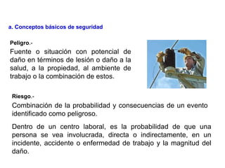 Combinación de la probabilidad y consecuencias de un evento
identificado como peligroso.
Fuente o situación con potencial de
daño en términos de lesión o daño a la
salud, a la propiedad, al ambiente de
trabajo o la combinación de estos.
Peligro.-
Riesgo.-
Dentro de un centro laboral, es la probabilidad de que una
persona se vea involucrada, directa o indirectamente, en un
incidente, accidente o enfermedad de trabajo y la magnitud del
daño.
a. Conceptos básicos de seguridad
 