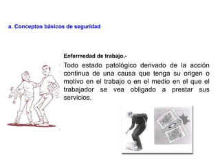 Todo estado patológico derivado de la acción
continua de una causa que tenga su origen o
motivo en el trabajo o en el medio en el que el
trabajador se vea obligado a prestar sus
servicios.
Enfermedad de trabajo.-
a. Conceptos básicos de seguridad
 