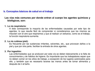 Las vías más comunes por donde entran al cuerpo los agentes químicos y
biológicos, son:
1. La vía respiratoria:
A ésta corresponde la mayoría de las enfermedades causadas por este tipo de
agentes, lo que resulta fácil de comprender si consideramos que los mismos se
mezclan con el aire que respiramos y que al realizar un esfuerzo, como es el trabajo,
la función respiratoria aumenta.
2. La vía cutánea (piel):
Es frecuente por las sustancias irritantes, solventes, etc., que provocan daños a la
piel y que por otra parte, facilitan la entrada de otros agentes.
3. Por ingestión:
Las enfermedades que se producen por esta vía se deben básicamente a la falta de
conocimientos y de hábitos de higiene. Es importante que los trabajadores sepan que
no deben comer en los sitios de trabajo, a excepción de los lugares autorizados para
ello, y también que es necesario lavarse las manos antes de tomar alimentos y
después de ir al baño.
b. Conceptos básicos de salud en el trabajo
 