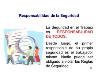 34
Responsabilidad de la Seguridad
La Seguridad en el Trabajo
es RESPONSABILIDAD
DE TODOS.
Desde luego, el primer
responsable de su propia
seguridad es el trabajador
mismo. Nadie puede ser
obligado a violar las Reglas
de Seguridad.
 