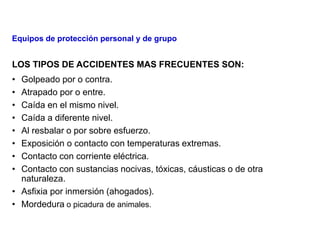 LOS TIPOS DE ACCIDENTES MAS FRECUENTES SON:
• Golpeado por o contra.
• Atrapado por o entre.
• Caída en el mismo nivel.
• Caída a diferente nivel.
• Al resbalar o por sobre esfuerzo.
• Exposición o contacto con temperaturas extremas.
• Contacto con corriente eléctrica.
• Contacto con sustancias nocivas, tóxicas, cáusticas o de otra
naturaleza.
• Asfixia por inmersión (ahogados).
• Mordedura o picadura de animales.
Equipos de protección personal y de grupo
 