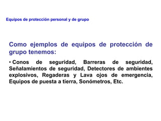 Como ejemplos de equipos de protección de
grupo tenemos:
• Conos de seguridad, Barreras de seguridad,
Señalamientos de seguridad, Detectores de ambientes
explosivos, Regaderas y Lava ojos de emergencia,
Equipos de puesta a tierra, Sonómetros, Etc.
Equipos de protección personal y de grupo
 