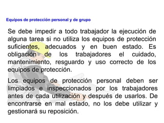 Se debe impedir a todo trabajador la ejecución de
alguna tarea si no utiliza los equipos de protección
suficientes, adecuados y en buen estado. Es
obligación de los trabajadores el cuidado,
mantenimiento, resguardo y uso correcto de los
equipos de protección.
Los equipos de protección personal deben ser
limpiados e inspeccionados por los trabajadores
antes de cada utilización y después de usarlos. De
encontrarse en mal estado, no los debe utilizar y
gestionará su reposición.
Equipos de protección personal y de grupo
 