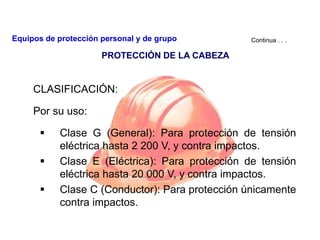 CLASIFICACIÓN:
Por su uso:
 Clase G (General): Para protección de tensión
eléctrica hasta 2 200 V, y contra impactos.
 Clase E (Eléctrica): Para protección de tensión
eléctrica hasta 20 000 V, y contra impactos.
 Clase C (Conductor): Para protección únicamente
contra impactos.
Continua . . .
PROTECCIÓN DE LA CABEZA
Equipos de protección personal y de grupo
 