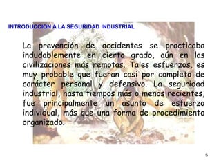 5
La prevención de accidentes se practicaba
indudablemente en cierto grado, aún en las
civilizaciones más remotas. Tales esfuerzos, es
muy probable que fueran casi por completo de
carácter personal y defensivo. La seguridad
industrial, hasta tiempos más o menos recientes,
fue principalmente un asunto de esfuerzo
individual, más que una forma de procedimiento
organizado.
INTRODUCCION A LA SEGURIDAD INDUSTRIAL
 