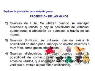 2) Guantes de Hule, Se utilizan cuando se manejan
sustancia químicas, y hay la posibilidad de irritación,
quemaduras o absorción de químicos a través de las
manos.
3) Guantes térmicos, se utilizarán cuando exista la
posibilidad de daño por el manejo de objetos calientes o
muy fríos, como gases criogénicos.
4) Guantes dieléctricos, se usan cuando exista la
posibilidad de contacto eléctrico manual (revisarlos
antes de usarlos, que no tengan roturas ó daño visible, y
verifique el voltaje al que están calificados).
PROTECCIÓN DE LAS MANOS
Equipos de protección personal y de grupo
 