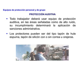  Todo trabajador deberá usar equipo de protección
auditiva, en las áreas señaladas como de alto ruido,
su incumplimiento determinará la aplicación de
sanciones administrativa.
 Los protectores pueden ser del tipo tapón de hule
espuma, tapón de silicón con o sin correa u orejeras.
PROTECCIÓN AUDITIVA
Equipos de protección personal y de grupo
 