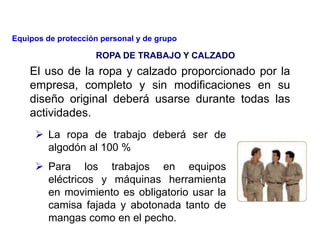 El uso de la ropa y calzado proporcionado por la
empresa, completo y sin modificaciones en su
diseño original deberá usarse durante todas las
actividades.
 La ropa de trabajo deberá ser de
algodón al 100 %
 Para los trabajos en equipos
eléctricos y máquinas herramienta
en movimiento es obligatorio usar la
camisa fajada y abotonada tanto de
mangas como en el pecho.
ROPA DE TRABAJO Y CALZADO
Equipos de protección personal y de grupo
 