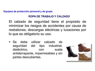 El calzado de seguridad tiene el propósito de
minimizar los riesgos de accidentes por causa de
resbalones, descargas eléctricas y luxaciones por
lo que es obligatorio su uso.
 Se debe utilizar calzado de
seguridad del tipo industrial,
dieléctrico, con suela
antiderrapante, impermeables y sin
partes descubiertas.
ROPA DE TRABAJO Y CALZADO
Equipos de protección personal y de grupo
 