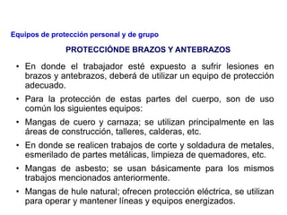 • En donde el trabajador esté expuesto a sufrir lesiones en
brazos y antebrazos, deberá de utilizar un equipo de protección
adecuado.
• Para la protección de estas partes del cuerpo, son de uso
común los siguientes equipos:
• Mangas de cuero y carnaza; se utilizan principalmente en las
áreas de construcción, talleres, calderas, etc.
• En donde se realicen trabajos de corte y soldadura de metales,
esmerilado de partes metálicas, limpieza de quemadores, etc.
• Mangas de asbesto; se usan básicamente para los mismos
trabajos mencionados anteriormente.
• Mangas de hule natural; ofrecen protección eléctrica, se utilizan
para operar y mantener líneas y equipos energizados.
PROTECCIÓNDE BRAZOS Y ANTEBRAZOS
Equipos de protección personal y de grupo
 