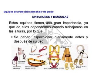 Estos equipos tienen una gran importancia, ya
que de ellos dependemos cuando trabajamos en
las alturas, por lo que:
 Se deben inspeccionar diariamente antes y
después de su uso.
CINTURONES Y BANDOLAS
Equipos de protección personal y de grupo
 