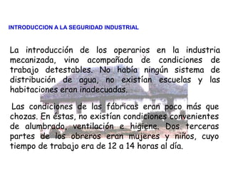 Las condiciones de las fábricas eran poco más que
chozas. En éstas, no existían condiciones convenientes
de alumbrado, ventilación e higiene. Dos terceras
partes de los obreros eran mujeres y niños, cuyo
tiempo de trabajo era de 12 a 14 horas al día.
La introducción de los operarios en la industria
mecanizada, vino acompañada de condiciones de
trabajo detestables. No había ningún sistema de
distribución de agua, no existían escuelas y las
habitaciones eran inadecuadas.
INTRODUCCION A LA SEGURIDAD INDUSTRIAL
 