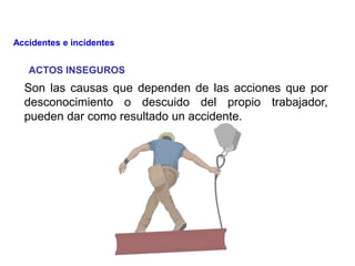 ACTOS INSEGUROS
Son las causas que dependen de las acciones que por
desconocimiento o descuido del propio trabajador,
pueden dar como resultado un accidente.
Accidentes e incidentes
 