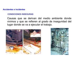 CONDICIONES INSEGURAS
Causas que se derivan del medio ambiente donde
vivimos y que se refieren al grado de inseguridad del
lugar donde se va a ejecutar el trabajo.
Accidentes e incidentes
 