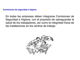 En todas las empresas deben integrarse Comisiones de
Seguridad e Higiene, con el propósito de salvaguardar la
salud de los trabajadores, así como la integridad física de
las instalaciones en los centros de trabajo.
Comisiones de seguridad e higiene
 
