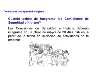 Cuando deben de integrarse las Comisiones de
Seguridad e Higiene?
Las Comisiones de Seguridad e Higiene deberán
integrarse en un plazo no mayor de 30 días hábiles, a
partir de la fecha de iniciación de actividades de la
empresa.
Comisiones de seguridad e higiene
 