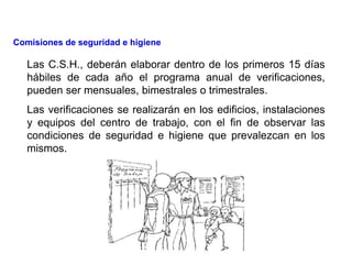 Las C.S.H., deberán elaborar dentro de los primeros 15 días
hábiles de cada año el programa anual de verificaciones,
pueden ser mensuales, bimestrales o trimestrales.
Las verificaciones se realizarán en los edificios, instalaciones
y equipos del centro de trabajo, con el fin de observar las
condiciones de seguridad e higiene que prevalezcan en los
mismos.
Comisiones de seguridad e higiene
 