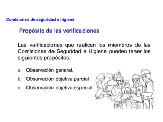 Las verificaciones que realicen los miembros de las
Comisiones de Seguridad e Higiene pueden tener los
siguientes propósitos:
Propósito de las verificaciones
a. Observación general.
b. Observación objetiva parcial
c. Observación objetiva especial
Comisiones de seguridad e higiene
 