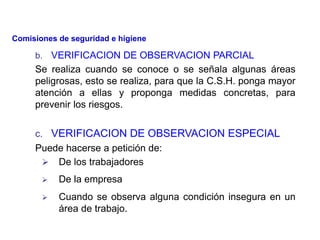 b. VERIFICACION DE OBSERVACION PARCIAL
Se realiza cuando se conoce o se señala algunas áreas
peligrosas, esto se realiza, para que la C.S.H. ponga mayor
atención a ellas y proponga medidas concretas, para
prevenir los riesgos.
c. VERIFICACION DE OBSERVACION ESPECIAL
Puede hacerse a petición de:
 De los trabajadores
 De la empresa
 Cuando se observa alguna condición insegura en un
área de trabajo.
Comisiones de seguridad e higiene
 