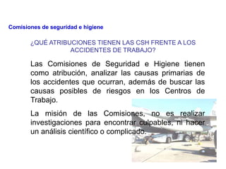 ¿QUÉ ATRIBUCIONES TIENEN LAS CSH FRENTE A LOS
ACCIDENTES DE TRABAJO?
Las Comisiones de Seguridad e Higiene tienen
como atribución, analizar las causas primarias de
los accidentes que ocurran, además de buscar las
causas posibles de riesgos en los Centros de
Trabajo.
La misión de las Comisiones, no es realizar
investigaciones para encontrar culpables, ni hacer
un análisis científico o complicado.
Comisiones de seguridad e higiene
 