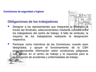 Obligaciones de los trabajadores
 Designar a los representantes que integrarán la Comisión, a
través del Sindicato, seleccionándolos mediante consulta entre
los trabajadores del centro de trabajo. A falta de sindicato, la
mayoría de los trabajadores realizarán la designación
respectiva.
 Participar como miembros de las Comisiones, cuando sean
designados, y apoyar el funcionamiento de la CSH
proporcionándole información sobre condiciones peligrosas
que existan en el centro de trabajo y la requerida para la
investigación de accidentes y enfermedades de trabajo.
Comisiones de seguridad e higiene
 