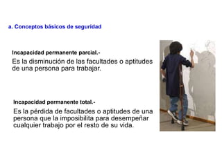 Es la disminución de las facultades o aptitudes
de una persona para trabajar.
Es la pérdida de facultades o aptitudes de una
persona que la imposibilita para desempeñar
cualquier trabajo por el resto de su vida.
Incapacidad permanente parcial.-
Incapacidad permanente total.-
a. Conceptos básicos de seguridad
 