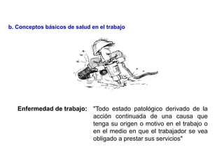 Enfermedad de trabajo: "Todo estado patológico derivado de la
acción continuada de una causa que
tenga su origen o motivo en el trabajo o
en el medio en que el trabajador se vea
obligado a prestar sus servicios"
b. Conceptos básicos de salud en el trabajo
 