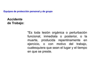 Accidente
de Trabajo:
"Es toda lesión orgánica o perturbación
funcional, inmediata o posterior, o la
muerte, producida repentinamente en
ejercicio, o con motivo del trabajo,
cualesquiera que sean el lugar y el tiempo
en que se preste.
Equipos de protección personal y de grupo
 