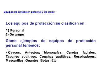 Los equipos de protección se clasifican en:
1) Personal
2) De grupo
Como ejemplos de equipos de protección
personal tenemos:
• Cascos, Anteojos, Monogafas, Caretas faciales,
Tapones auditivos, Conchas auditivas, Respiradores,
Mascarillas, Guantes, Botas, Etc.
Equipos de protección personal y de grupo
 