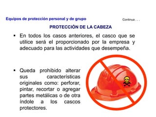  En todos los casos anteriores, el casco que se
utilice será el proporcionado por la empresa y
adecuado para las actividades que desempeña.
 Queda prohibido alterar
sus características
originales como: perforar,
pintar, recortar o agregar
partes metálicas o de otra
índole a los cascos
protectores.
Continua . . .
PROTECCIÓN DE LA CABEZA
Equipos de protección personal y de grupo
 