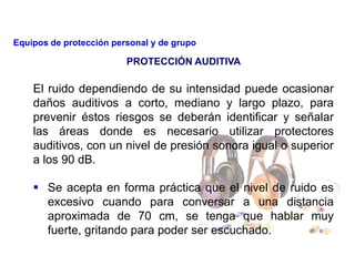 El ruido dependiendo de su intensidad puede ocasionar
daños auditivos a corto, mediano y largo plazo, para
prevenir éstos riesgos se deberán identificar y señalar
las áreas donde es necesario utilizar protectores
auditivos, con un nivel de presión sonora igual o superior
a los 90 dB.
 Se acepta en forma práctica que el nivel de ruido es
excesivo cuando para conversar a una distancia
aproximada de 70 cm, se tenga que hablar muy
fuerte, gritando para poder ser escuchado.
PROTECCIÓN AUDITIVA
Equipos de protección personal y de grupo
 