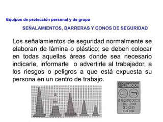 Los señalamientos de seguridad normalmente se
elaboran de lámina o plástico; se deben colocar
en todas aquellas áreas donde sea necesario
indicarle, informarle o advertirle al trabajador, a
los riesgos o peligros a que está expuesta su
persona en un centro de trabajo.
SEÑALAMIENTOS, BARRERAS Y CONOS DE SEGURIDAD
Equipos de protección personal y de grupo
 