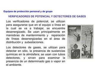 Los verificadores de potencial, se utilizan
para asegurarse que en el equipo o línea en
la cual se va a trabajar, se encuentre
desenergizado. Se usan principalmente en
maniobras de mantenimiento y reparación
de líneas desenergizadas en el área de
distribución y subestaciones.
Los detectores de gases, se utilizan para
detectar en sitio, la presencia de sustancias
químicas en la atmósfera; se usan con tubos
detectores, y sirven para examinar la
presencia de un determinado gas o vapor en
el ambiente.
VERIFICADORES DE POTENCIAL Y DETECTORES DE GASES
Equipos de protección personal y de grupo
 