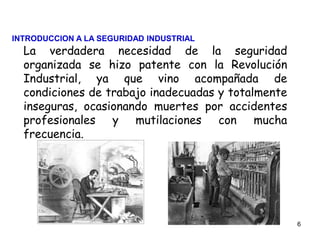 6
La verdadera necesidad de la seguridad
organizada se hizo patente con la Revolución
Industrial, ya que vino acompañada de
condiciones de trabajo inadecuadas y totalmente
inseguras, ocasionando muertes por accidentes
profesionales y mutilaciones con mucha
frecuencia.
INTRODUCCION A LA SEGURIDAD INDUSTRIAL
 