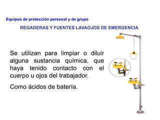 Se utilizan para limpiar o diluir
alguna sustancia química, que
haya tenido contacto con el
cuerpo u ojos del trabajador.
Como ácidos de batería.
REGADERAS Y FUENTES LAVAOJOS DE EMERGENCIA
Equipos de protección personal y de grupo
 