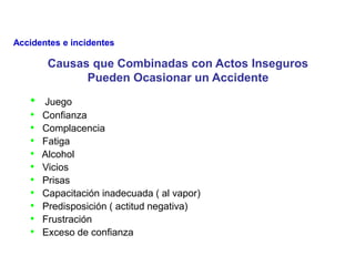 • Juego
• Confianza
• Complacencia
• Fatiga
• Alcohol
• Vicios
• Prisas
• Capacitación inadecuada ( al vapor)
• Predisposición ( actitud negativa)
• Frustración
• Exceso de confianza
Causas que Combinadas con Actos Inseguros
Pueden Ocasionar un Accidente
Accidentes e incidentes
 