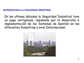 8
En las ultimas décadas la Seguridad Industrial tuvo
un auge vertiginoso, impulsado por el desarrollo e
implementación de los Sistemas de Gestión en las
diferentes Industrias a nivel Internacional.
INTRODUCCION A LA SEGURIDAD INDUSTRIAL
 