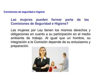 Las mujeres por Ley tienen los mismos derechos y
obligaciones en cuanto a su participación en el medio
ambiente de trabajo. Al igual que un hombre, su
integración a la Comisión depende de su entusiasmo y
preparación.
Las mujeres pueden formar parte de las
Comisiones de Seguridad e Higiene?
Comisiones de seguridad e higiene
 
