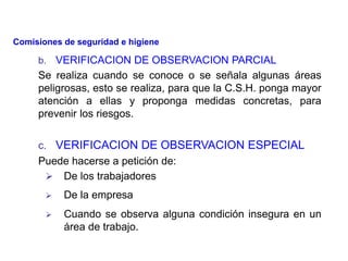 b. VERIFICACION DE OBSERVACION PARCIAL
Se realiza cuando se conoce o se señala algunas áreas
peligrosas, esto se realiza, para que la C.S.H. ponga mayor
atención a ellas y proponga medidas concretas, para
prevenir los riesgos.
c. VERIFICACION DE OBSERVACION ESPECIAL
Puede hacerse a petición de:
 De los trabajadores
 De la empresa
 Cuando se observa alguna condición insegura en un
área de trabajo.
Comisiones de seguridad e higiene
 