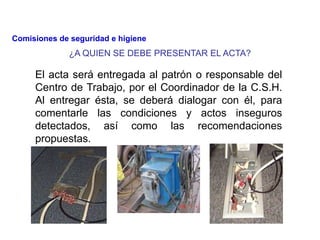¿A QUIEN SE DEBE PRESENTAR EL ACTA?
El acta será entregada al patrón o responsable del
Centro de Trabajo, por el Coordinador de la C.S.H.
Al entregar ésta, se deberá dialogar con él, para
comentarle las condiciones y actos inseguros
detectados, así como las recomendaciones
propuestas.
Comisiones de seguridad e higiene
 