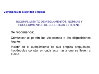 INCUMPLIMIENTO DE REGLAMENTOS, NORMAS Y
PROCEDIMIENTOS DE SEGURIDAD E HIGIENE.
Se recomienda:
Comunicar al patrón las violaciones a las disposiciones
legales.
Insistir en el cumplimiento de sus propias propuestas,
haciéndolas constar en cada acta hasta que se lleven a
efecto.
Comisiones de seguridad e higiene
 